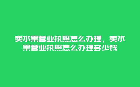 卖水果营业执照怎么办理，卖水果营业执照怎么办理多少钱