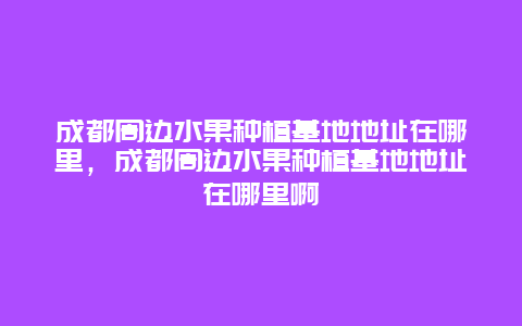 成都周边水果种植基地地址在哪里，成都周边水果种植基地地址在哪里啊