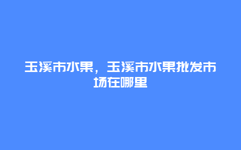 玉溪市水果，玉溪市水果批发市场在哪里