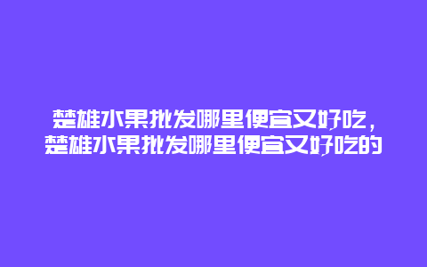 楚雄水果批发哪里便宜又好吃，楚雄水果批发哪里便宜又好吃的