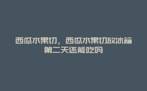 西瓜水果切，西瓜水果切放冰箱第二天还能吃吗