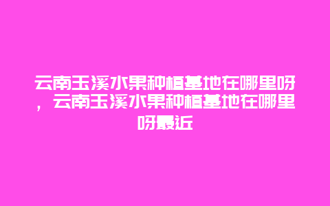 云南玉溪水果种植基地在哪里呀，云南玉溪水果种植基地在哪里呀最近