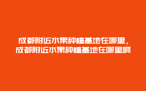 成都附近水果种植基地在哪里，成都附近水果种植基地在哪里啊