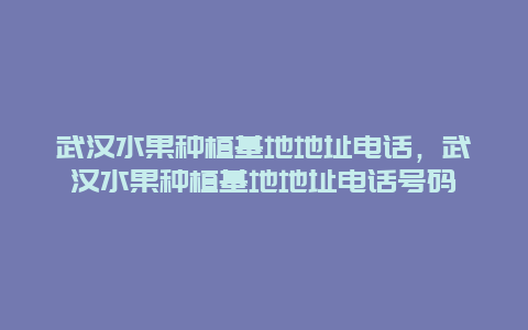 武汉水果种植基地地址电话，武汉水果种植基地地址电话号码