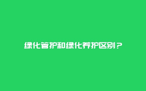 绿化管护和绿化养护区别？