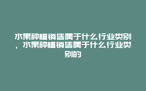 水果种植销售属于什么行业类别，水果种植销售属于什么行业类别的