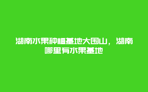 湖南水果种植基地大围山，湖南哪里有水果基地