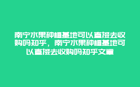 南宁水果种植基地可以直接去收购吗知乎，南宁水果种植基地可以直接去收购吗知乎文章