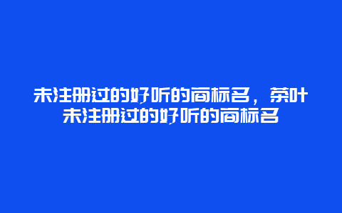 未注册过的好听的商标名，茶叶未注册过的好听的商标名