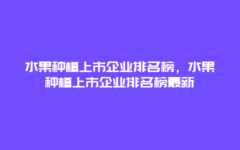 水果种植上市企业排名榜，水果种植上市企业排名榜最新