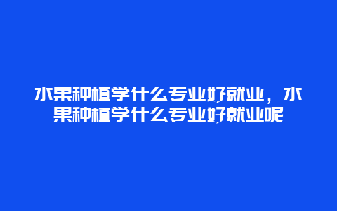 水果种植学什么专业好就业，水果种植学什么专业好就业呢