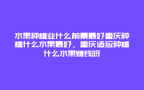 水果种植业什么前景最好重庆种植什么水果最好，重庆适应种植什么水果赚钱呀