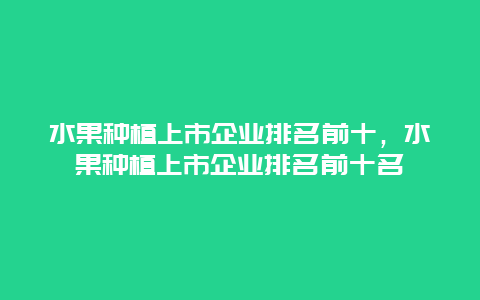 水果种植上市企业排名前十，水果种植上市企业排名前十名