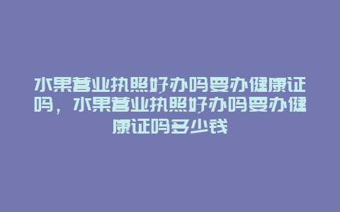 水果营业执照好办吗要办健康证吗，水果营业执照好办吗要办健康证吗多少钱