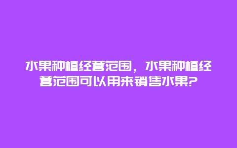 水果种植经营范围，水果种植经营范围可以用来销售水果?