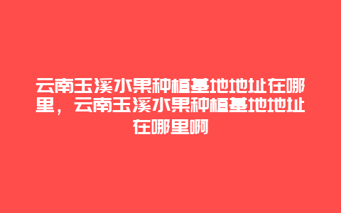 云南玉溪水果种植基地地址在哪里，云南玉溪水果种植基地地址在哪里啊