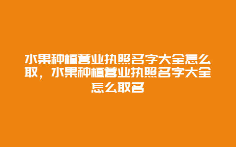 水果种植营业执照名字大全怎么取，水果种植营业执照名字大全怎么取名