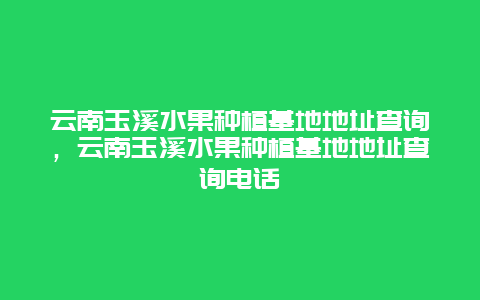 云南玉溪水果种植基地地址查询，云南玉溪水果种植基地地址查询电话