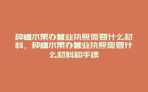 种植水果办营业执照需要什么材料，种植水果办营业执照需要什么材料和手续