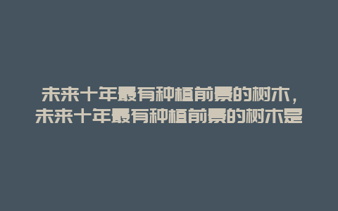 未来十年最有种植前景的树木，未来十年最有种植前景的树木是