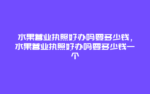 水果营业执照好办吗要多少钱，水果营业执照好办吗要多少钱一个