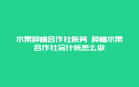 水果种植合作社账务 种植水果合作社会计帐怎么做