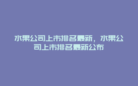 水果公司上市排名最新，水果公司上市排名最新公布