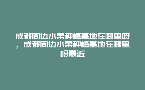 成都周边水果种植基地在哪里呀，成都周边水果种植基地在哪里呀最近