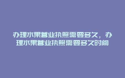 办理水果营业执照需要多久，办理水果营业执照需要多久时间