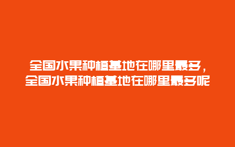 全国水果种植基地在哪里最多，全国水果种植基地在哪里最多呢