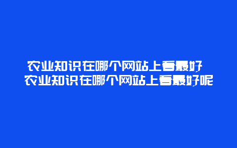 农业知识在哪个网站上看最好 农业知识在哪个网站上看最好呢