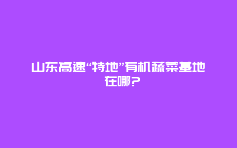 山东高速“特地”有机蔬菜基地 在哪?