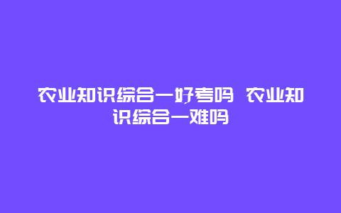 农业知识综合一好考吗 农业知识综合一难吗