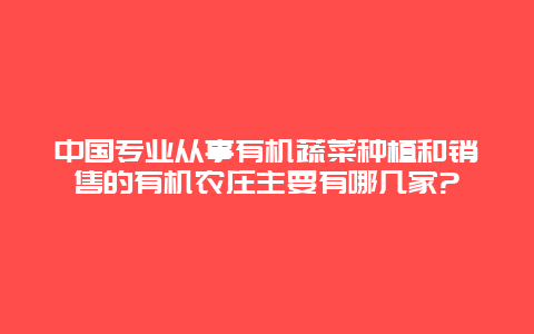 中国专业从事有机蔬菜种植和销售的有机农庄主要有哪几家?