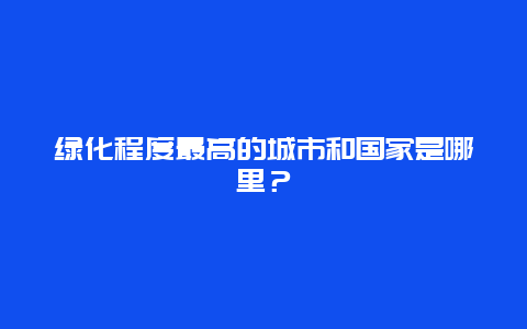 绿化程度最高的城市和国家是哪里？