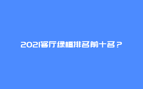 2021客厅绿植排名前十名？