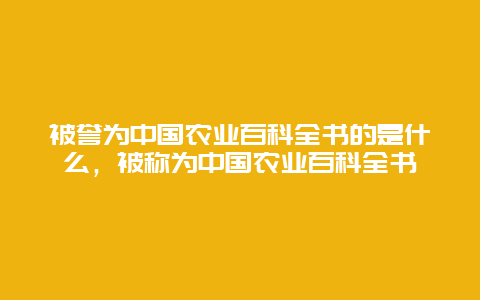 被誉为中国农业百科全书的是什么，被称为中国农业百科全书