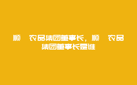 顺鑫农品集团董事长，顺鑫农品集团董事长是谁