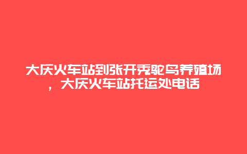 大庆火车站到张开秀鸵鸟养殖场，大庆火车站托运处电话