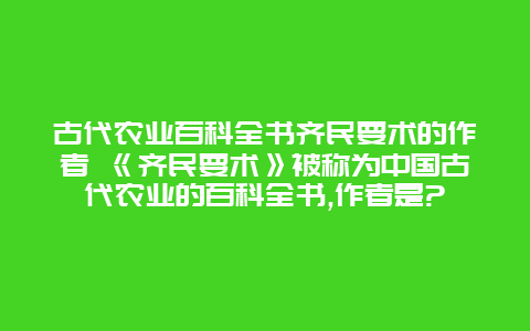 古代农业百科全书齐民要术的作者 《齐民要术》被称为中国古代农业的百科全书,作者是?