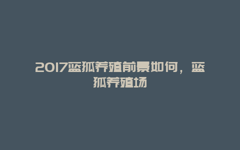 2017蓝狐养殖前景如何，蓝狐养殖场