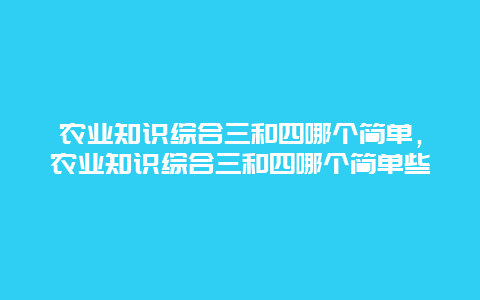 农业知识综合三和四哪个简单，农业知识综合三和四哪个简单些