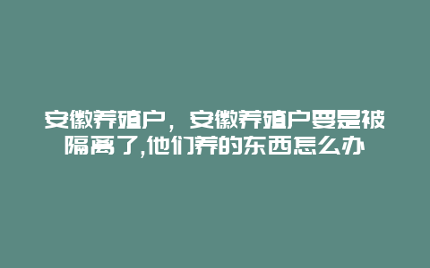 安徽养殖户，安徽养殖户要是被隔离了,他们养的东西怎么办