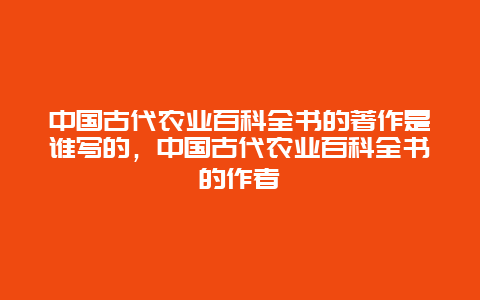 中国古代农业百科全书的著作是谁写的，中国古代农业百科全书的作者