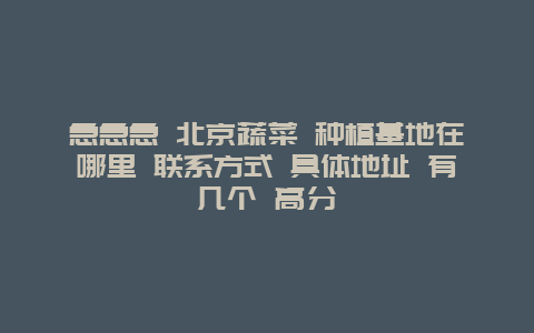 急急急 北京蔬菜 种植基地在哪里 联系方式 具体地址 有几个 高分