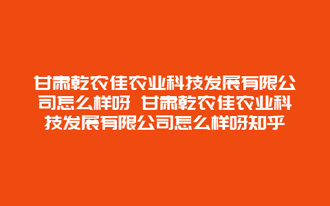 甘肃乾农佳农业科技发展有限公司怎么样呀 甘肃乾农佳农业科技发展有限公司怎么样呀知乎