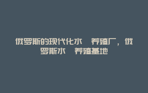 俄罗斯的现代化水蛭养殖厂，俄罗斯水蛭养殖基地