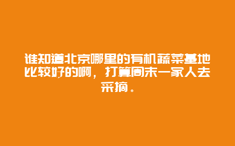 谁知道北京哪里的有机蔬菜基地比较好的啊，打算周末一家人去采摘。