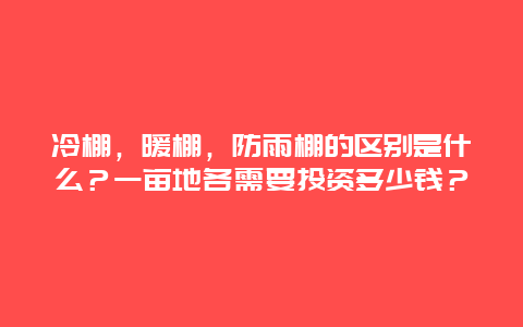 冷棚，暖棚，防雨棚的区别是什么？一亩地各需要投资多少钱？