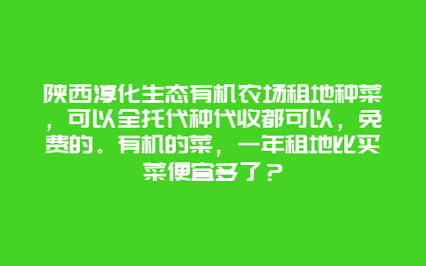 陕西淳化生态有机农场租地种菜，可以全托代种代收都可以，免费的。有机的菜，一年租地比买菜便宜多了？